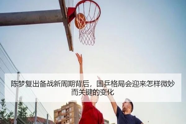 陈梦复出备战新周期背后，国乒格局会迎来怎样微妙而关键的变化（jiuyou）